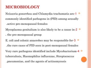MICROBIOLOGY

1
-
Neisseria gonorrhea and Chlamydia trachomatis are
commonly identified pathogens in (PID) among sexually
active pre-menopausal females
.

2
-
Mycoplasma genitalium is also likely to be a cause in
the pre-menopausal group
.

3
-
E. coli and colonic anaerobes may be responsible for
the rare cases of PID seen in post-menopausal females
.

4
-
Very rare pathogens identified include Mycobacterium
tuberculosis, Haemophilus influenzae, Streptococcus
pneumoniae, and the agents of actinomycosis
.
 