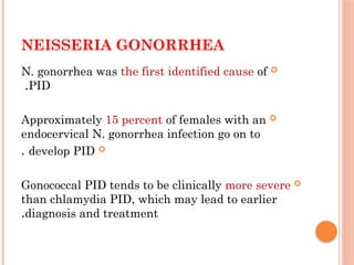 NEISSERIA GONORRHEA

N. gonorrhea was the first identified cause of
PID
.

Approximately 15 percent of females with an
endocervical N. gonorrhea infection go on to

develop PID
.

Gonococcal PID tends to be clinically more severe
than chlamydia PID, which may lead to earlier
diagnosis and treatment
.
 