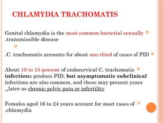 CHLAMYDIA TRACHOMATIS

Genital chlamydia is the most common bacterial sexually
transmissible disease
.


C. trachomatis accounts for about one-third of cases of PID
.

About 10 to 15 percent of endocervical C. trachomatis
infections produce PID, but asymptomatic subclinical
infections are also common, and these may present years
later as chronic pelvic pain or infertility
.

Females aged 16 to 24 years account for most cases of
chlamydia
.
 