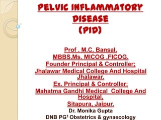Pelvic Inflammatory
Disease
(PID)
Prof . M.C. Bansal.
MBBS.Ms. MICOG .FICOG.
Founder Principal & Controller;
Jhalawar Medical College And Hospital
Jhalawar.
Ex. Principal & Controller;
Mahatma Gandhi Medical College And
Hospital,
Sitapura, Jaipur.
Dr. Monika Gupta
DNB PG1 Obstetrics & gynaecology
 