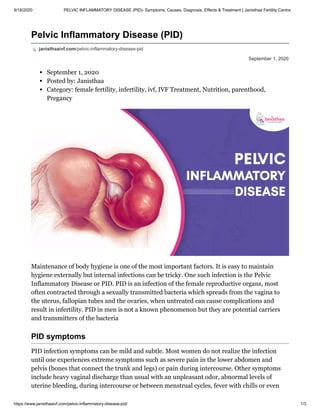 9/18/2020 PELVIC INFLAMMATORY DISEASE (PID)- Symptoms, Causes, Diagnosis, Effects & Treatment | Janisthaa Fertility Centre
https://www.janisthaaivf.com/pelvic-inflammatory-disease-pid/ 1/3
September 1, 2020
Pelvic Inflammatory Disease (PID)
janisthaaivf.com/pelvic-inflammatory-disease-pid
September 1, 2020
Posted by: Janisthaa
Category: female fertility, infertility, ivf, IVF Treatment, Nutrition, parenthood,
Pregancy
Maintenance of body hygiene is one of the most important factors. It is easy to maintain
hygiene externally but internal infections can be tricky. One such infection is the Pelvic
Inflammatory Disease or PID. PID is an infection of the female reproductive organs, most
often contracted through a sexually transmitted bacteria which spreads from the vagina to
the uterus, fallopian tubes and the ovaries, when untreated can cause complications and
result in infertility. PID in men is not a known phenomenon but they are potential carriers
and transmitters of the bacteria
PID symptoms
PID infection symptoms can be mild and subtle. Most women do not realize the infection
until one experiences extreme symptoms such as severe pain in the lower abdomen and
pelvis (bones that connect the trunk and legs) or pain during intercourse. Other symptoms
include heavy vaginal discharge than usual with an unpleasant odor, abnormal levels of
uterine bleeding, during intercourse or between menstrual cycles, fever with chills or even
 