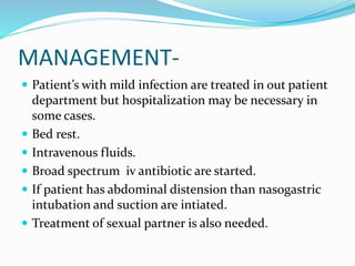MANAGEMENT-
 Patient’s with mild infection are treated in out patient
department but hospitalization may be necessary in
some cases.
 Bed rest.
 Intravenous fluids.
 Broad spectrum iv antibiotic are started.
 If patient has abdominal distension than nasogastric
intubation and suction are intiated.
 Treatment of sexual partner is also needed.
 
