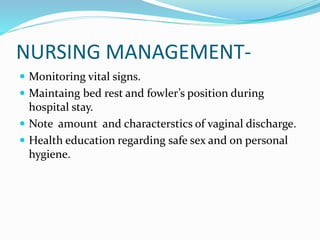NURSING MANAGEMENT-
 Monitoring vital signs.
 Maintaing bed rest and fowler’s position during
hospital stay.
 Note amount and characterstics of vaginal discharge.
 Health education regarding safe sex and on personal
hygiene.
 