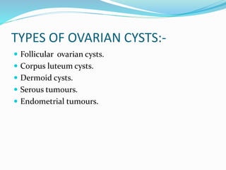 TYPES OF OVARIAN CYSTS:-
 Follicular ovarian cysts.
 Corpus luteum cysts.
 Dermoid cysts.
 Serous tumours.
 Endometrial tumours.
 