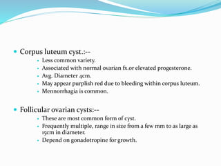  Corpus luteum cyst.:--
 Less common variety.
 Associated with normal ovarian fx.or elevated progesterone.
 Avg. Diameter 4cm.
 May appear purplish red due to bleeding within corpus luteum.
 Mennorrhagia is common.
 Follicular ovarian cysts:--
 These are most common form of cyst.
 Frequently multiple, range in size from a few mm to as large as
15cm in diameter.
 Depend on gonadotropine for growth.
 