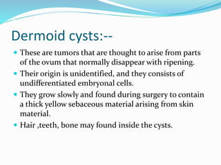 Dermoid cysts:--
 These are tumors that are thought to arise from parts
of the ovum that normally disappear with ripening.
 Their origin is unidentified, and they consists of
undifferentiated embryonal cells.
 They grow slowly and found during surgery to contain
a thick yellow sebaceous material arising from skin
material.
 Hair ,teeth, bone may found inside the cysts.
 