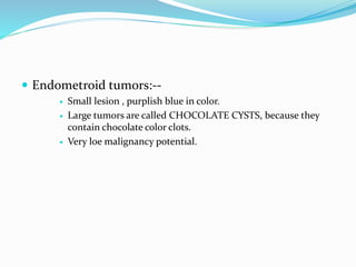 Endometroid tumors:--
 Small lesion , purplish blue in color.
 Large tumors are called CHOCOLATE CYSTS, because they
contain chocolate color clots.
 Very loe malignancy potential.
 