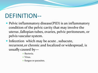 DEFINITION--
 Pelvic inflammatory disease(PID) is an inflammatory
condition of the pelvic cavity that may involve the
uterus ,fallopian tubes, ovaries, pelvic peritoneum, or
pelvis vascular system.
 Infecetion which may be acute , subacute,
recurrent,or chronic and localized or widespread, is
usually caused by—
 Bacteria.
 Virus.
 fungus or parasites.
 