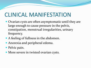 CLINICAL MANIFESTATION
 Ovarian cysts are often asymptomatic until they are
large enough to cause pressure in the pelvis,
constipation, menstrual irregularities, urinary
frequency.
 A feeling of fullness in the abdomen.
 Anorexia and peripheral edema.
 Pelvic pain.
 More severe in twisted ovarian cysts.
 