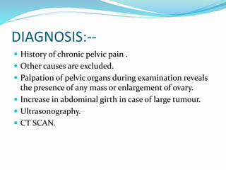 DIAGNOSIS:--
 History of chronic pelvic pain .
 Other causes are excluded.
 Palpation of pelvic organs during examination reveals
the presence of any mass or enlargement of ovary.
 Increase in abdominal girth in case of large tumour.
 Ultrasonography.
 CT SCAN.
 