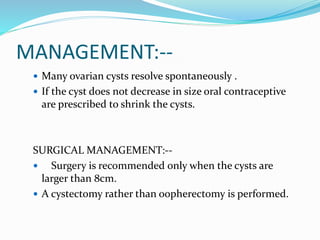 MANAGEMENT:--
 Many ovarian cysts resolve spontaneously .
 If the cyst does not decrease in size oral contraceptive
are prescribed to shrink the cysts.
SURGICAL MANAGEMENT:--
 Surgery is recommended only when the cysts are
larger than 8cm.
 A cystectomy rather than oopherectomy is performed.
 