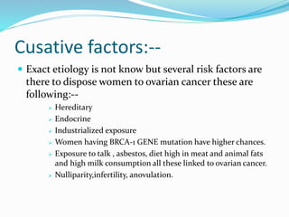 Cusative factors:--
 Exact etiology is not know but several risk factors are
there to dispose women to ovarian cancer these are
following:--
 Hereditary
 Endocrine
 Industrialized exposure
 Women having BRCA-1 GENE mutation have higher chances.
 Exposure to talk , asbestos, diet high in meat and animal fats
and high milk consumption all these linked to ovarian cancer.
 Nulliparity,infertility, anovulation.
 