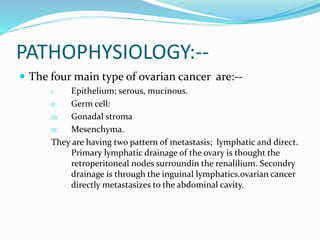 PATHOPHYSIOLOGY:--
 The four main type of ovarian cancer are:--
I. Epithelium; serous, mucinous.
II. Germ cell:
III. Gonadal stroma
IV. Mesenchyma.
They are having two pattern of metastasis; lymphatic and direct.
Primary lymphatic drainage of the ovary is thought the
retroperitoneal nodes surroundin the renalilium. Secondry
drainage is through the inguinal lymphatics.ovarian cancer
directly metastasizes to the abdominal cavity.
 