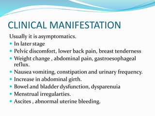 CLINICAL MANIFESTATION
Usually it is asymptomatics.
 In later stage
 Pelvic discomfort, lower back pain, breast tenderness
 Weight change , abdominal pain, gastroesophageal
reflux.
 Nausea vomiting, constipation and urinary frequency.
 Increase in abdominal girth.
 Bowel and bladder dysfunction, dysparenuia
 Menstrual irregularties.
 Ascites , abnormal uterine bleeding.
 