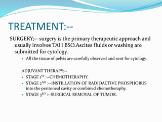 TREATMENT:--
SURGERY;-- surgery is the primary therapeutic approach and
usually involves TAH BSO.Ascites fluids or washing are
submitted for cytology.
 All the tissue of pelvis are carefully observed and sent for cytology.
ADJUVANT THERAPY:--
 STAGE 1ST :--CHEMOTHERAPHY.
 STAGE 2ND :--INSTILLATION OF RADIOACTIVE PHOSPHORUS
into the peritoneal cavity or combined chemotheraphy.
 STAGE 3RD :--SURGICAL REMOVAL OF TUMOR.
 