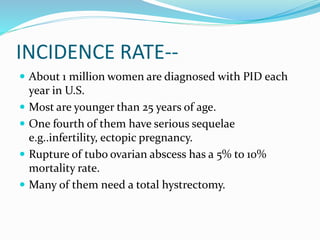 INCIDENCE RATE--
 About 1 million women are diagnosed with PID each
year in U.S.
 Most are younger than 25 years of age.
 One fourth of them have serious sequelae
e.g..infertility, ectopic pregnancy.
 Rupture of tubo ovarian abscess has a 5% to 10%
mortality rate.
 Many of them need a total hystrectomy.
 