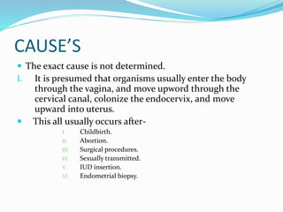 CAUSE’S
 The exact cause is not determined.
I. It is presumed that organisms usually enter the body
through the vagina, and move upword through the
cervical canal, colonize the endocervix, and move
upward into uterus.
 This all usually occurs after-
I. Childbirth.
II. Abortion.
III. Surgical procedures.
IV. Sexually transmitted.
V. IUD insertion.
VI. Endometrial biopsy.
 
