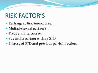 RISK FACTOR’S--
 Early age at first intercourse.
 Multiple sexual partner’s.
 Frequent intercourse.
 Sex with a partner with an STD.
 History of STD and previous pelvic infection.
 