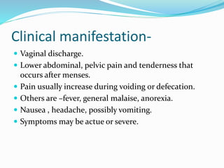 Clinical manifestation-
 Vaginal discharge.
 Lower abdominal, pelvic pain and tenderness that
occurs after menses.
 Pain usually increase during voiding or defecation.
 Others are –fever, general malaise, anorexia.
 Nausea , headache, possibly vomiting.
 Symptoms may be actue or severe.
 