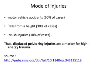 Mode of injuries
• motor vehicle accidents (60% of cases)
• falls from a height (30% of cases)
• crush injuries (10% of cases) .
Thus, displaced pelvic ring injuries are a marker for high-
energy trauma
source :
http://pubs.rsna.org/doi/full/10.1148/rg.345135113
 