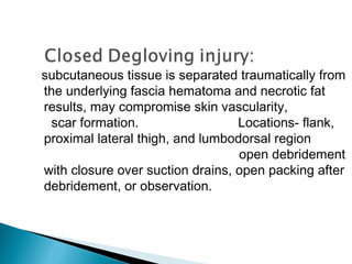 subcutaneous tissue is separated traumatically from
the underlying fascia hematoma and necrotic fat
results, may compromise skin vascularity,
scar formation. Locations- flank,
proximal lateral thigh, and lumbodorsal region
open debridement
with closure over suction drains, open packing after
debridement, or observation.
 
