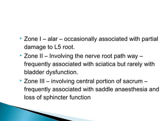  Zone I – alar – occasionally associated with partial
damage to L5 root.
 Zone II – Involving the nerve root path way –
frequently associated with sciatica but rarely with
bladder dysfunction.
 Zone III – involving central portion of sacrum –
frequently associated with saddle anaesthesia and
loss of sphincter function
 