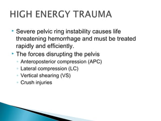  Severe pelvic ring instability causes life
threatening hemorrhage and must be treated
rapidly and efficiently.
 The forces disrupting the pelvis
◦ Anteroposterior compression (APC)
◦ Lateral compression (LC)
◦ Vertical shearing (VS)
◦ Crush injuries
 