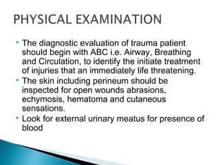  The diagnostic evaluation of trauma patient
should begin with ABC i.e. Airway, Breathing
and Circulation, to identify the initiate treatment
of injuries that an immediately life threatening.
 The skin including perineum should be
inspected for open wounds abrasions,
echymosis, hematoma and cutaneous
sensations.
 Look for external urinary meatus for presence of
blood
 
