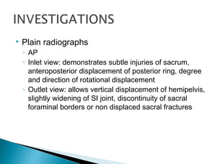  Plain radiographs
◦ AP
◦ Inlet view: demonstrates subtle injuries of sacrum,
anteroposterior displacement of posterior ring, degree
and direction of rotational displacement
◦ Outlet view: allows vertical displacement of hemipelvis,
slightly widening of SI joint, discontinuity of sacral
foraminal borders or non displaced sacral fractures
 