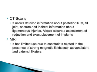  CT Scans
◦ It allows detailed information about posterior ilium, SI
joint, sacrum and indirect information about
ligamentous injuries. Allows accurate assessment of
reduction and exact placement of implants
 MRI
◦ It has limited use due to constraints related to the
presence of strong magnetic fields such as ventilators
and external fixators
 