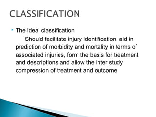  The ideal classification
Should facilitate injury identification, aid in
prediction of morbidity and mortality in terms of
associated injuries, form the basis for treatment
and descriptions and allow the inter study
compression of treatment and outcome
 