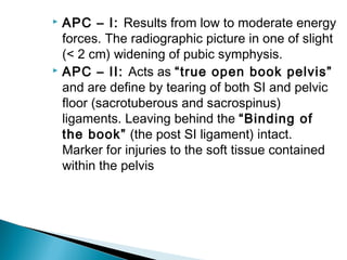  APC – I: Results from low to moderate energy
forces. The radiographic picture in one of slight
(< 2 cm) widening of pubic symphysis.
 APC – II: Acts as “true open book pelvis”
and are define by tearing of both SI and pelvic
floor (sacrotuberous and sacrospinus)
ligaments. Leaving behind the “Binding of
the book” (the post SI ligament) intact.
Marker for injuries to the soft tissue contained
within the pelvis
 