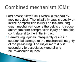 Entrapment factor, as a victim in trapped by
moving object. The initially impact is usually an
lateral compression injury and the ensuring
crush mechanism opens the pelvis and cause
anteroposterior compression injury on the side
contralateral to the initial impact.
 Penetrating injuries infrequently results in
substantial damage to the mechanical integrity
of the pelvic ring. The major morbidity is
secondary to associated visceral and
neurovascular injuries
 