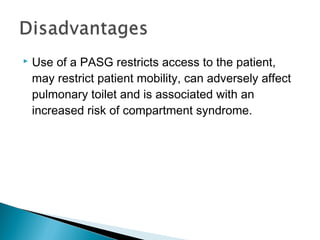  Use of a PASG restricts access to the patient,
may restrict patient mobility, can adversely affect
pulmonary toilet and is associated with an
increased risk of compartment syndrome.
 