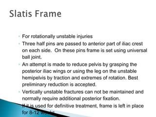 ◦ For rotationally unstable injuries
◦ Three half pins are passed to anterior part of iliac crest
on each side. On these pins frame is set using universal
ball joint.
◦ An attempt is made to reduce pelvis by grasping the
posterior iliac wings or using the leg on the unstable
hemipelvis by traction and extremes of rotation. Best
preliminary reduction is accepted.
◦ Vertically unstable fractures can not be maintained and
normally require additional posterior fixation.
◦ If it is used for definitive treatment, frame is left in place
for 8-12 weeks.
 