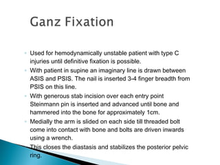 ◦ Used for hemodynamically unstable patient with type C
injuries until definitive fixation is possible.
◦ With patient in supine an imaginary line is drawn between
ASIS and PSIS. The nail is inserted 3-4 finger breadth from
PSIS on this line.
◦ With generous stab incision over each entry point
Steinmann pin is inserted and advanced until bone and
hammered into the bone for approximately 1cm.
◦ Medially the arm is slided on each side till threaded bolt
come into contact with bone and bolts are driven inwards
using a wrench.
◦ This closes the diastasis and stabilizes the posterior pelvic
ring.
 