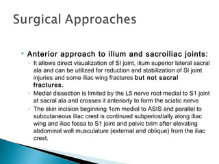  Anterior approach to ilium and sacroiliac joints:
◦ It allows direct visualization of SI joint, ilium superior lateral sacral
ala and can be utilized for reduction and stabilization of SI joint
injuries and some iliac wing fractures but not sacral
fractures.
◦ Medial dissection is limited by the L5 nerve root medial to S1 joint
at sacral ala and crosses it anteriorly to form the sciatic nerve
◦ The skin incision beginning 1cm medial to ASIS and parallel to
subcutaneous iliac crest is continued subperiostially along iliac
wing and iliac fossa to S1 joint and pelvic brim after elevating
abdominal wall musculature (external and oblique) from the iliac
crest.
 