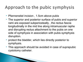  Pfannenstiel incision , 1.5cm above pubis
 The superior and posterior surface of pubis and superior
rami are exposed subperiosteally , the rectus fascia
longitudinally in the mid line along intramuscular raphe
and disrupting rectus attachment to the pubis on one
side of symphysis in association with pubis symphysis
disruption.
 protect the bladder, which lies directly posterior to
symphysis.
 This approach should be avoided in case of suprapubic
cystotomy catheter.
 