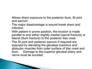 ◦ Allows direct exposure to the posterior ilium, SI joint
and sacrum
◦ The major disadvantage is wound break down and
infection.
◦ With patient in prone position, the incision is made
parallel to and either slightly medial (sacral fracture) or
lateral (ilium fracture) to the posterior iliac crest.
◦ The SI joint and posterior sacrum if required are
exposed by elevating the gleuteas maximus and
abductor muscles from outer surface of iliac crest and
ilium. Damage to the superior gleuteal artery and
nerve must be avoided.
 