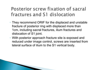 ◦ They recommend ORIF for the displaced and unstable
fracture of posterior ring with displaced more than
1cm, including sacral fractures, ilium fractures and
dislocation of S1 joint.
◦ With posterior approach fracture site is exposed and
reduced under image control, screws are inserted from
lateral surface of ilium to the S1 vertical body.
 