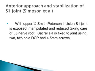  With upper ½ Smith Peterson incision S1 joint
is exposed, manipulated and reduced taking care
of L5 nerve root. Sacral ala is fixed to joint using
two, two hole DCP and 4.5mm screws.
 