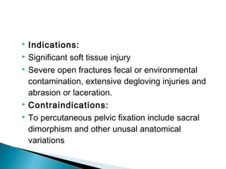  Indications:
 Significant soft tissue injury
 Severe open fractures fecal or environmental
contamination, extensive degloving injuries and
abrasion or laceration.
 Contraindications:
 To percutaneous pelvic fixation include sacral
dimorphism and other unusal anatomical
variations
 