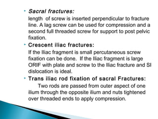  Sacral fractures:
length of screw is inserted perpendicular to fracture
line. A lag screw can be used for compression and a
second full threaded screw for support to post pelvic
fixation.
 Crescent iliac fractures:
If the Iliac fragment is small percutaneous screw
fixation can be done. If the Iliac fragment is large
ORIF with plate and screw to the Iliac fracture and SI
dislocation is ideal.
 Trans iliac rod fixation of sacral Fractures:
Two rods are passed from outer aspect of one
ilium through the opposite ilium and nuts tightened
over threaded ends to apply compression.
 