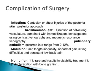 Infection: Contusion or shear injuries of the posterior
skin , posterior approach
Thromboembolism: Disruption of pelvic ring
vasculature, combined with immobilization. Investigations
using contrast venography and magnetic resonance
venography pulmonary
embolism occurred in a range from 2-12%.
Malunion: limb length inequality, abnormal gait, sitting
difficulties and persistent low back pain.
Non union: It is rare and results in disability treatment is
by stable fixation with bone grafting.
 