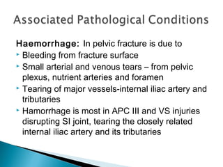 Haemorrhage: In pelvic fracture is due to
 Bleeding from fracture surface
 Small arterial and venous tears – from pelvic
plexus, nutrient arteries and foramen
 Tearing of major vessels-internal iliac artery and
tributaries
 Hamorrhage is most in APC III and VS injuries
disrupting SI joint, tearing the closely related
internal iliac artery and its tributaries
 