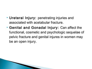  Ureteral Injury: penetrating injuries and
associated with acetabular fracture.
 Genital and Gonadal Injury: Can affect the
functional, cosmetic and psychologic sequelae of
pelvic fracture and genital injures in women may
be an open injury.
 