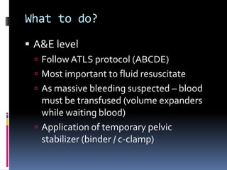 What to do? 
 A&E level 
 Follow ATLS protocol (ABCDE) 
 Most important to fluid resuscitate 
 As massive bleeding suspected – blood 
must be transfused (volume expanders 
while waiting blood) 
 Application of temporary pelvic 
stabilizer (binder / c-clamp) 
 