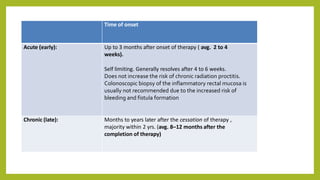 Time of onset
Acute (early): Up to 3 months after onset of therapy ( avg. 2 to 4
weeks).
Self limiting. Generally resolves after 4 to 6 weeks.
Does not increase the risk of chronic radiation proctitis.
Colonoscopic biopsy of the inflammatory rectal mucosa is
usually not recommended due to the increased risk of
bleeding and fistula formation
Chronic (late): Months to years later after the cessation of therapy ,
majority within 2 yrs. (avg. 8–12 months after the
completion of therapy)
 