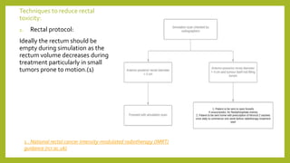 Techniques to reduce rectal
toxicity:
1. Rectal protocol:
Ideally the rectum should be
empty during simulation as the
rectum volume decreases during
treatment particularly in small
tumors prone to motion.(1)
1 . National rectal cancer intensity-modulated radiotherapy (IMRT)
guidance (rcr.ac.uk)
 