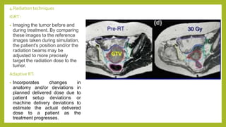 4.Radiation techniques
IGRT :
• Imaging the tumor before and
during treatment. By comparing
these images to the reference
images taken during simulation,
the patient's position and/or the
radiation beams may be
adjusted to more precisely
target the radiation dose to the
tumor.
Adaptive RT:
• Incorporates changes in
anatomy and/or deviations in
planned delivered dose due to
patient setup deviations or
machine delivery deviations to
estimate the actual delivered
dose to a patient as the
treatment progresses.
 